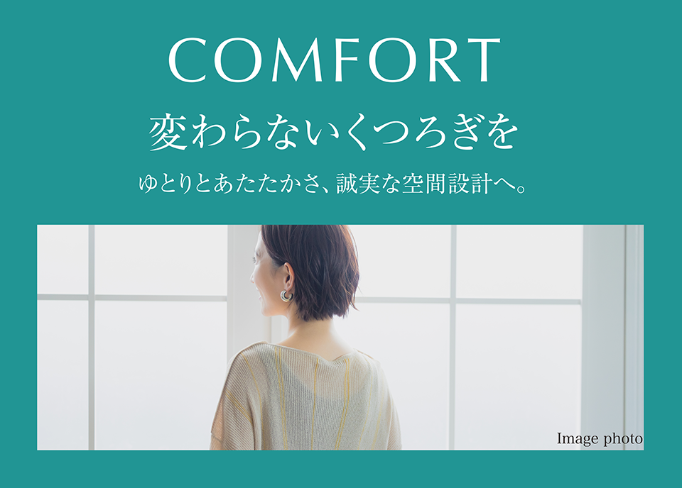 COMFORT 変わらないくつろぎを ゆとりとあたたかさ、誠実な空間設計へ。
